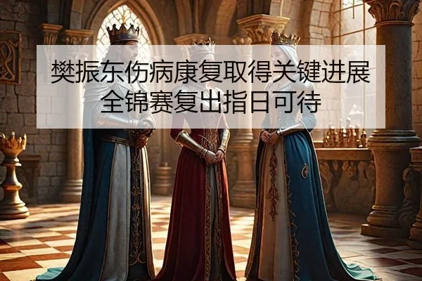 樊振东伤病康复取得关键进展 全锦赛复出指日可待